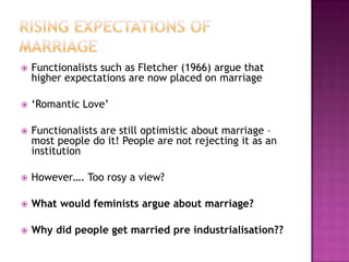    Functionalists such as Fletcher (1966) argue that
    higher expectations are now placed on marriage

   ‘Romantic Love’

   Functionalists are still optimistic about marriage –
    most people do it! People are not rejecting it as an
    institution

   However…. Too rosy a view?

   What would feminists argue about marriage?

   Why did people get married pre industrialisation??
 