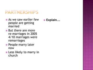  As we saw earlier few        Explain….
  people are getting
  married
 But there are more
  re-marriages in 2005
  4/10 marriages were
  remarriages
 People marry later
  now
 Less likely to marry in
  church
 