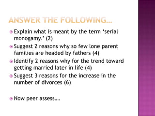  Explain what is meant by the term ‘serial
  monogamy.’ (2)
 Suggest 2 reasons why so few lone parent
  families are headed by fathers (4)
 Identify 2 reasons why for the trend toward
  getting married later in life (4)
 Suggest 3 reasons for the increase in the
  number of divorces (6)

 Now   peer assess….
 
