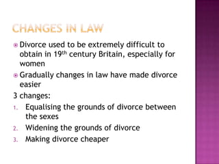  Divorce used to be extremely difficult to
  obtain in 19th century Britain, especially for
  women
 Gradually changes in law have made divorce
  easier
3 changes:
1. Equalising the grounds of divorce between
   the sexes
2. Widening the grounds of divorce
3. Making divorce cheaper
 
