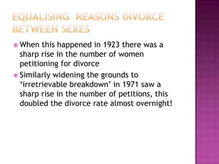  When   this happened in 1923 there was a
  sharp rise in the number of women
  petitioning for divorce
 Similarly widening the grounds to
  ‘irretrievable breakdown’ in 1971 saw a
  sharp rise in the number of petitions, this
  doubled the divorce rate almost overnight!
 
