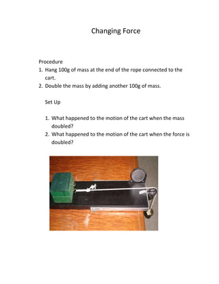 Changing Force
Procedure
1. Hang 100g of mass at the end of the rope connected to the
cart.
2. Double the mass by adding another 100g of mass.
Set Up
1. What happened to the motion of the cart when the mass
doubled?
2. What happened to the motion of the cart when the force is
doubled?
 
