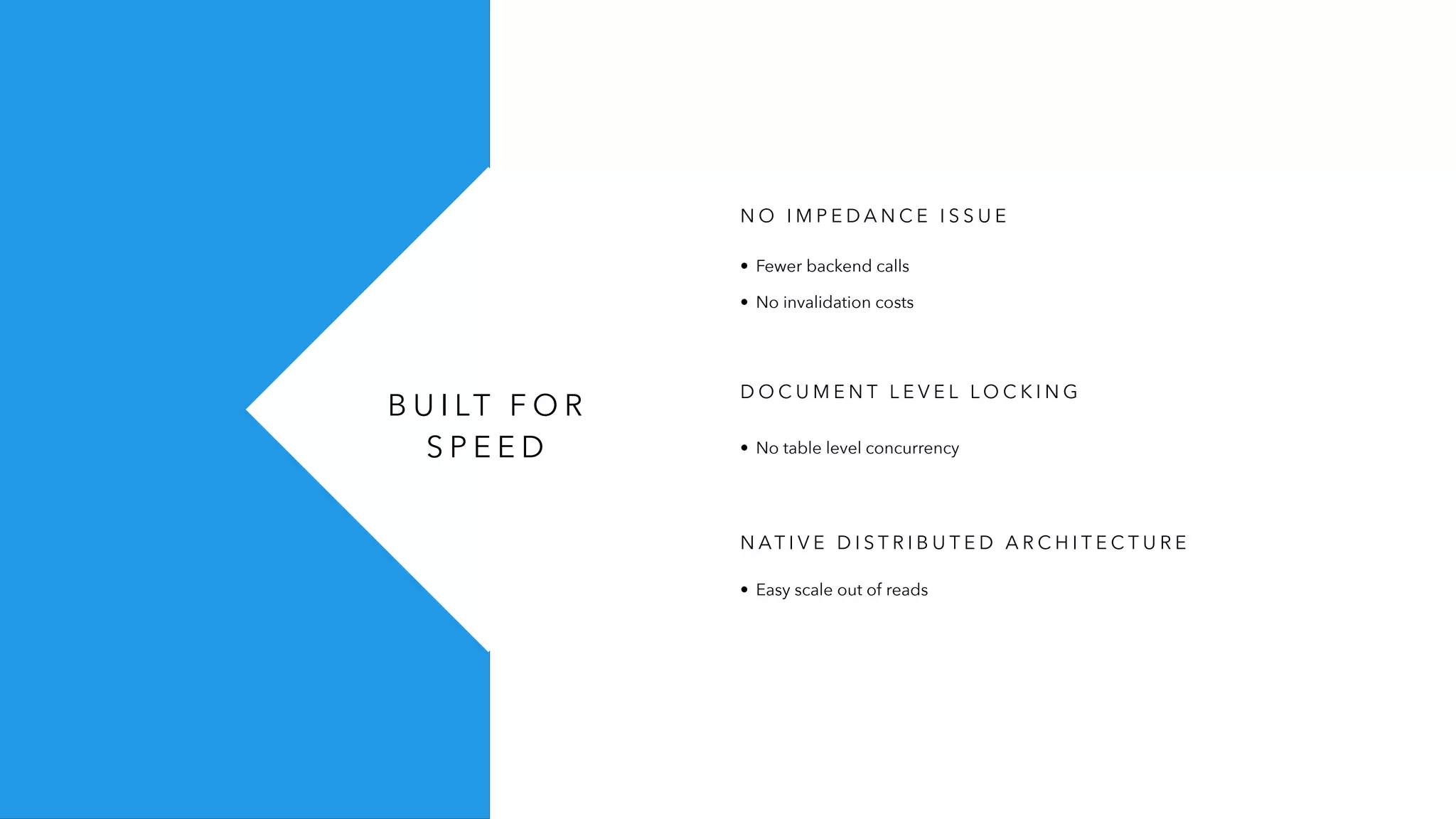B U I LT F O R
S P E E D
N O I M P E D A N C E I S S U E
D O C U M E N T L E V E L L O C K I N G
• No table level concurrency
• Fewer backend calls
• No invalidation costs
N AT I V E D I S T R I B U T E D A R C H I T E C T U R E
• Easy scale out of reads
 