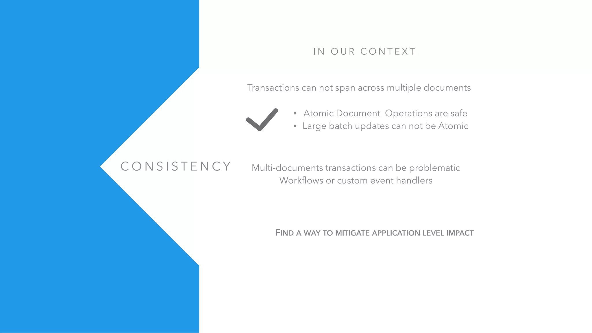 C O N S I S T E N C Y
I N O U R C O N T E X T
Transactions can not span across multiple documents
• Atomic Document Operations are safe
• Large batch updates can not be Atomic
Multi-documents transactions can be problematic
Workﬂows or custom event handlers
FIND A WAY TO MITIGATE APPLICATION LEVEL IMPACT
 