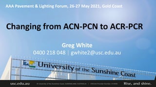 Changing from ACN-PCN to ACR-PCR
AAA Pavement & Lighting Forum, 26-27 May 2021, Gold Coast
Greg White
0400 218 048 | gwhite2@usc.edu.au
 