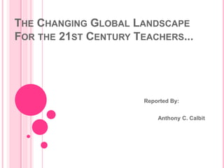 THE CHANGING GLOBAL LANDSCAPE
FOR THE 21ST CENTURY TEACHERS...
Reported By:
Anthony C. Calbit
 