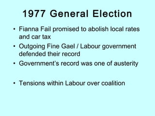 1977 General Election
• Fianna Fail promised to abolish local rates
and car tax
• Outgoing Fine Gael / Labour government
defended their record
• Government’s record was one of austerity
• Tensions within Labour over coalition
 