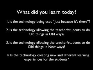 What did you learn today?
1. Is the technology being used “Just because it’s there”?

2. Is the technology allowing the teacher/students to do
                Old things in Old ways?

3. Is the technology allowing the teacher/students to do
               Old things in New ways?

4. Is the technology creating new and different learning
             experiences for the students?
 