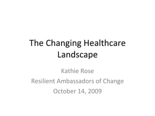 The Changing Healthcare Landscape Kathie Rose Resilient Ambassadors of Change October 14, 2009 