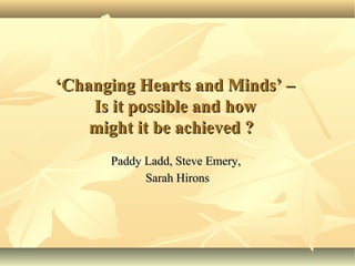 ‘Changing Hearts and Minds’ –
    Is it possible and how
    might it be achieved ?
      Paddy Ladd, Steve Emery,
            Sarah Hirons
 