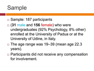 Sample
 Sample: 187 participants
 (31 male and 156 female) who were
undergraduates (92% Psychology, 8% other)
enrolled at the University of Padua or at the
University of Udine, in Italy.
 The age range was 19–39 (mean age 22.3
years).
 Participants did not receive any compensation
for involvement.
 