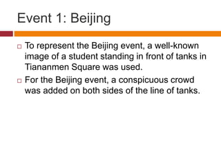 Event 1: Beijing
 To represent the Beijing event, a well-known
image of a student standing in front of tanks in
Tiananmen Square was used.
 For the Beijing event, a conspicuous crowd
was added on both sides of the line of tanks.
 