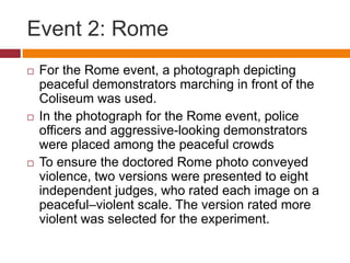 Event 2: Rome
 For the Rome event, a photograph depicting
peaceful demonstrators marching in front of the
Coliseum was used.
 In the photograph for the Rome event, police
officers and aggressive-looking demonstrators
were placed among the peaceful crowds
 To ensure the doctored Rome photo conveyed
violence, two versions were presented to eight
independent judges, who rated each image on a
peaceful–violent scale. The version rated more
violent was selected for the experiment.
 