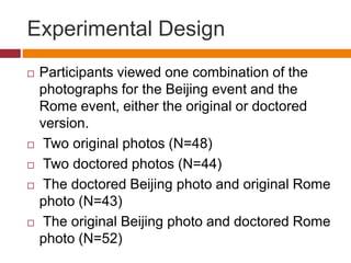 Experimental Design
 Participants viewed one combination of the
photographs for the Beijing event and the
Rome event, either the original or doctored
version.
 Two original photos (N=48)
 Two doctored photos (N=44)
 The doctored Beijing photo and original Rome
photo (N=43)
 The original Beijing photo and doctored Rome
photo (N=52)
 