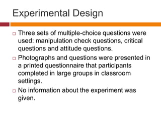 Experimental Design
 Three sets of multiple-choice questions were
used: manipulation check questions, critical
questions and attitude questions.
 Photographs and questions were presented in
a printed questionnaire that participants
completed in large groups in classroom
settings.
 No information about the experiment was
given.
 