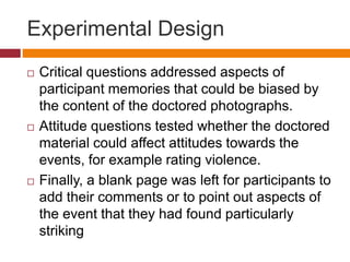 Experimental Design
 Critical questions addressed aspects of
participant memories that could be biased by
the content of the doctored photographs.
 Attitude questions tested whether the doctored
material could affect attitudes towards the
events, for example rating violence.
 Finally, a blank page was left for participants to
add their comments or to point out aspects of
the event that they had found particularly
striking
 