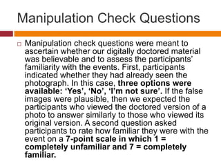 Manipulation Check Questions
 Manipulation check questions were meant to
ascertain whether our digitally doctored material
was believable and to assess the participants’
familiarity with the events. First, participants
indicated whether they had already seen the
photograph. In this case, three options were
available: ‘Yes’, ‘No’, ‘I’m not sure’. If the false
images were plausible, then we expected the
participants who viewed the doctored version of a
photo to answer similarly to those who viewed its
original version. A second question asked
participants to rate how familiar they were with the
event on a 7-point scale in which 1 =
completely unfamiliar and 7 = completely
familiar.
 