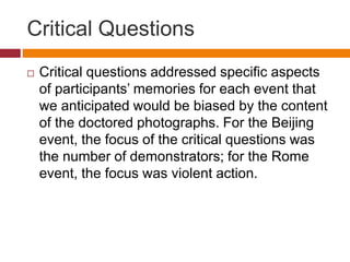 Critical Questions
 Critical questions addressed specific aspects
of participants’ memories for each event that
we anticipated would be biased by the content
of the doctored photographs. For the Beijing
event, the focus of the critical questions was
the number of demonstrators; for the Rome
event, the focus was violent action.
 
