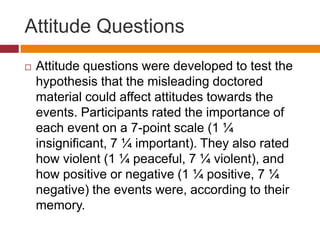 Attitude Questions
 Attitude questions were developed to test the
hypothesis that the misleading doctored
material could affect attitudes towards the
events. Participants rated the importance of
each event on a 7-point scale (1 ¼
insignificant, 7 ¼ important). They also rated
how violent (1 ¼ peaceful, 7 ¼ violent), and
how positive or negative (1 ¼ positive, 7 ¼
negative) the events were, according to their
memory.
 