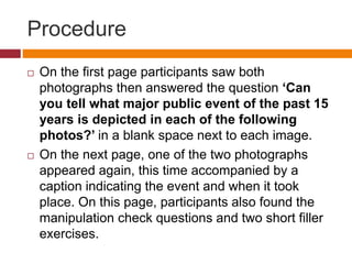 Procedure
 On the first page participants saw both
photographs then answered the question ‘Can
you tell what major public event of the past 15
years is depicted in each of the following
photos?’ in a blank space next to each image.
 On the next page, one of the two photographs
appeared again, this time accompanied by a
caption indicating the event and when it took
place. On this page, participants also found the
manipulation check questions and two short filler
exercises.
 