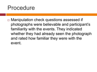 Procedure
 Manipulation check questions assessed if
photographs were believable and participant’s
familiarity with the events. They indicated
whether they had already seen the photograph
and rated how familiar they were with the
event.
 