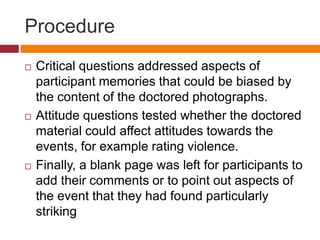Procedure
 Critical questions addressed aspects of
participant memories that could be biased by
the content of the doctored photographs.
 Attitude questions tested whether the doctored
material could affect attitudes towards the
events, for example rating violence.
 Finally, a blank page was left for participants to
add their comments or to point out aspects of
the event that they had found particularly
striking
 