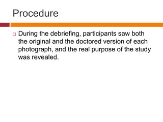 Procedure
 During the debriefing, participants saw both
the original and the doctored version of each
photograph, and the real purpose of the study
was revealed.
 