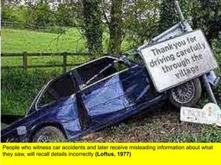 People who witness car accidents and later receive misleading information about what
they saw, will recall details incorrectly (Loftus, 1977)
 