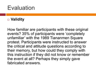 Evaluation
 Validity
How familiar are participants with these original
events? 35% of participants were ‘completely
unfamiliar’ with the 1989 Tiananmen Square
protest. Participants were instructed to answer
the critical and attitude questions according to
their memory, but how could they comply with
this instruction if they did not know or remember
the event at all? Perhaps they simply gave
fabricated answers.
 