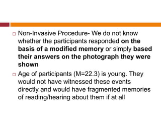  Non-Invasive Procedure- We do not know
whether the participants responded on the
basis of a modified memory or simply based
their answers on the photograph they were
shown
 Age of participants (M=22.3) is young. They
would not have witnessed these events
directly and would have fragmented memories
of reading/hearing about them if at all
 
