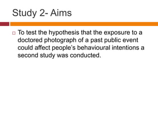 Study 2- Aims
 To test the hypothesis that the exposure to a
doctored photograph of a past public event
could affect people’s behavioural intentions a
second study was conducted.
 