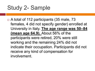 Study 2- Sample
 A total of 112 participants (35 male, 73
females, 4 did not specify gender) enrolled at
University in Italy. The age range was 50–84
(mean age 64.9). About 56% of the
participants were retired, 20% were still
working and the remaining 24% did not
indicate their occupation. Participants did not
receive any kind of compensation for
involvement.
 