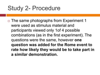 Study 2- Procedure
 The same photographs from Experiment 1
were used as stimulus material and
participants viewed only 1of 4 possible
combinations (as in the first experiment). The
questions were the same, however one
question was added for the Rome event to
rate how likely they would be to take part in
a similar demonstration.
 