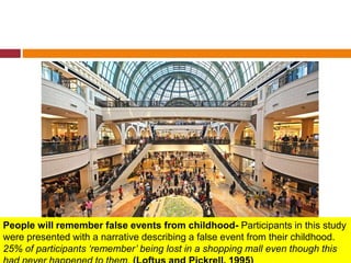 People will remember false events from childhood- Participants in this study
were presented with a narrative describing a false event from their childhood.
25% of participants ‘remember’ being lost in a shopping mall even though this
 