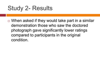 Study 2- Results
 When asked if they would take part in a similar
demonstration those who saw the doctored
photograph gave significantly lower ratings
compared to participants in the original
condition.
 