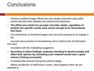 Conclusions
 Viewing modified images affects the way people remember past public
events and also their attitudes and behavioural intentions.
 The effect was similar for younger and older adults, regardless of
whether the specific events were recent enough to be remembered
first hand.
 The authenticity of doctored images may have led participants to engage in
the
reconstructive process of remembering and to retrieve bits of information
that were
consistent with the misleading suggestion.
 According to these findings, anybody intending to deceive people and
affect their opinion by circulating such material would have a good
chance of being successful.
 If viewing false pictures during the retrieval stage
affects recollection of well-known events, what happens when we are
exposed to
 
