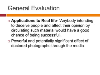 General Evaluation
 Applications to Real life- ‘Anybody intending
to deceive people and affect their opinion by
circulating such material would have a good
chance of being successful’.
 Powerful and potentially significant effect of
doctored photographs through the media
 