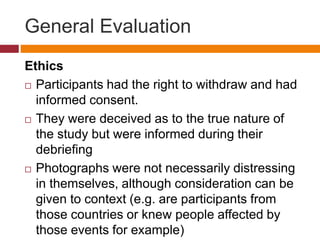 General Evaluation
Ethics
 Participants had the right to withdraw and had
informed consent.
 They were deceived as to the true nature of
the study but were informed during their
debriefing
 Photographs were not necessarily distressing
in themselves, although consideration can be
given to context (e.g. are participants from
those countries or knew people affected by
those events for example)
 