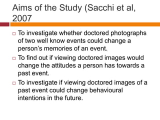 Aims of the Study (Sacchi et al,
2007
 To investigate whether doctored photographs
of two well know events could change a
person’s memories of an event.
 To find out if viewing doctored images would
change the attitudes a person has towards a
past event.
 To investigate if viewing doctored images of a
past event could change behavioural
intentions in the future.
 