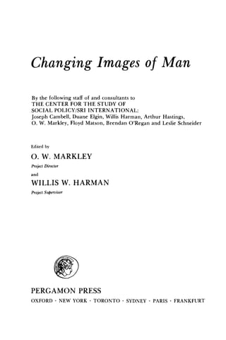 Changing Images of Man
By the following staff of and consultants to
THE CENTER FOR THE STUDY OF
SOCIAL POLICY/SRI INTERNATIONAL:
Joseph Cambell, Duane Elgin, Willis Harman, Arthur Hastings,
o. W. Markley, Floyd Matson, Brendan O'Regan and Leslie Schneider

Edited by

O. W. MARKLEY
Project Director
and

WILLIS W. HARMAN
Project SuPervisor

PERGAMON PRESS
OXFORD • NEW YORK . TORONTO . SYDNEY . PARIS • FRANKFURT

 