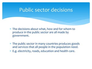  The decisions about what, how and for whom to
produce in the public sector are all made by
government.
 The public sector in many countries produces goods
and services that all people in the population need.
 E.g. electricity, roads, education and health care.
Public sector decisions
 