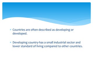  Countries are often described as developing or
developed.
 Developing country-has a small industrial sector and
lower standard of living compared to other countries.
 
