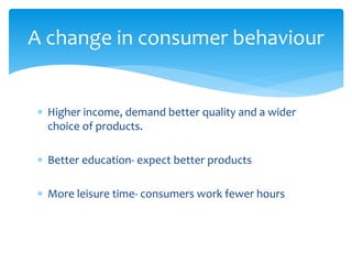  Higher income, demand better quality and a wider
choice of products.
 Better education- expect better products
 More leisure time- consumers work fewer hours
A change in consumer behaviour
 