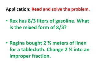Application: Read and solve the problem.
• Rex has 8/3 liters of gasoline. What
is the mixed form of 8/3?
• Regina bought 2 ¾ meters of linen
for a tablecloth. Change 2 ¾ into an
improper fraction.
 