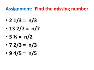 Assignment: Find the missing number
• 2 1/3 = n/3
• 13 2/7 = n/7
• 5 ½ = n/2
• 7 2/3 = n/3
• 9 4/5 = n/5
 
