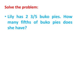 Solve the problem:
• Lily has 2 3/5 buko pies. How
many fifths of buko pies does
she have?
 
