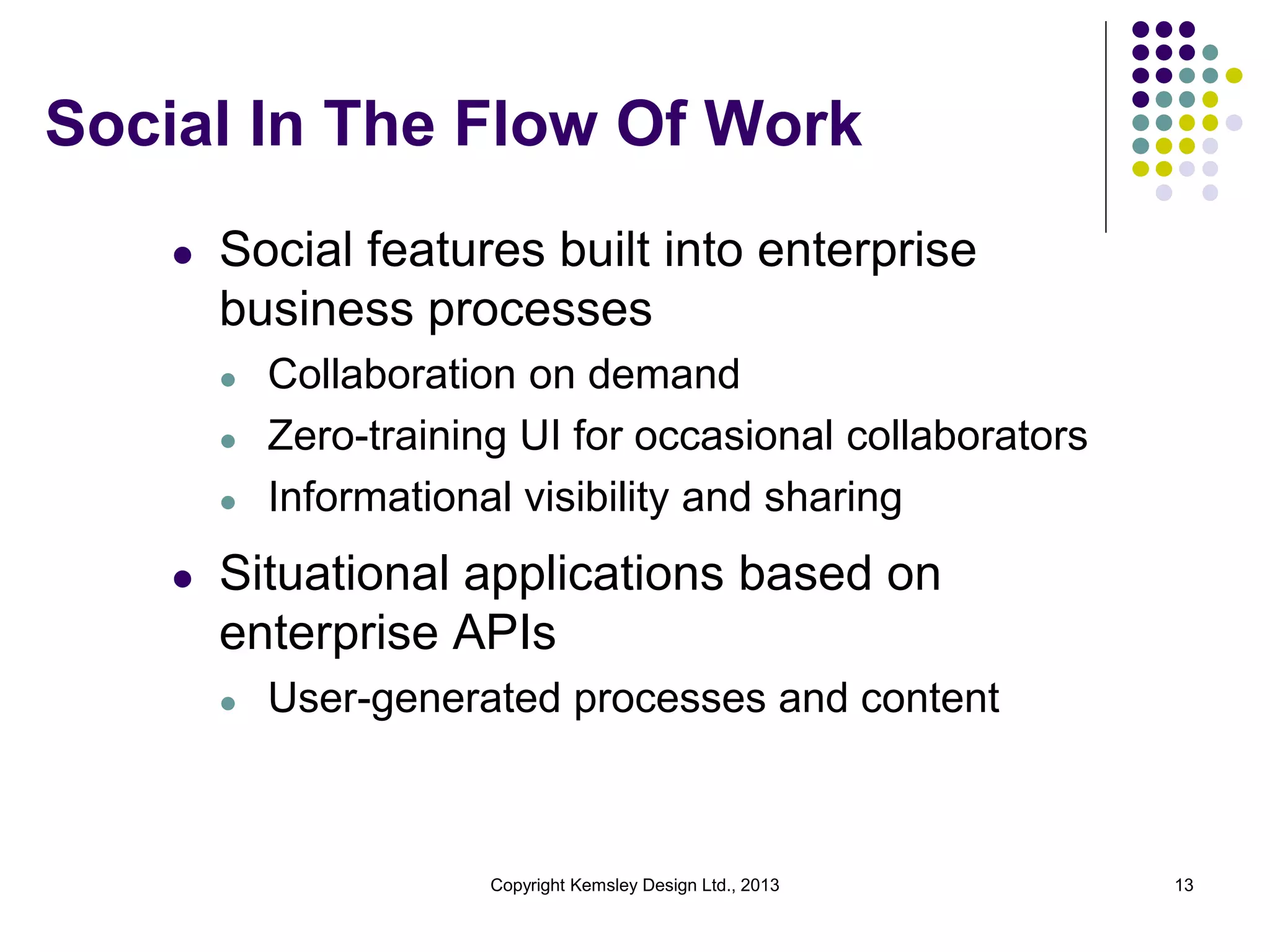 Social In The Flow Of Work
l

Social features built into enterprise
business processes
l
l
l

l

Collaboration on demand
Zero-training UI for occasional collaborators
Informational visibility and sharing

Situational applications based on
enterprise APIs
l

User-generated processes and content

Copyright Kemsley Design Ltd., 2013

13

 