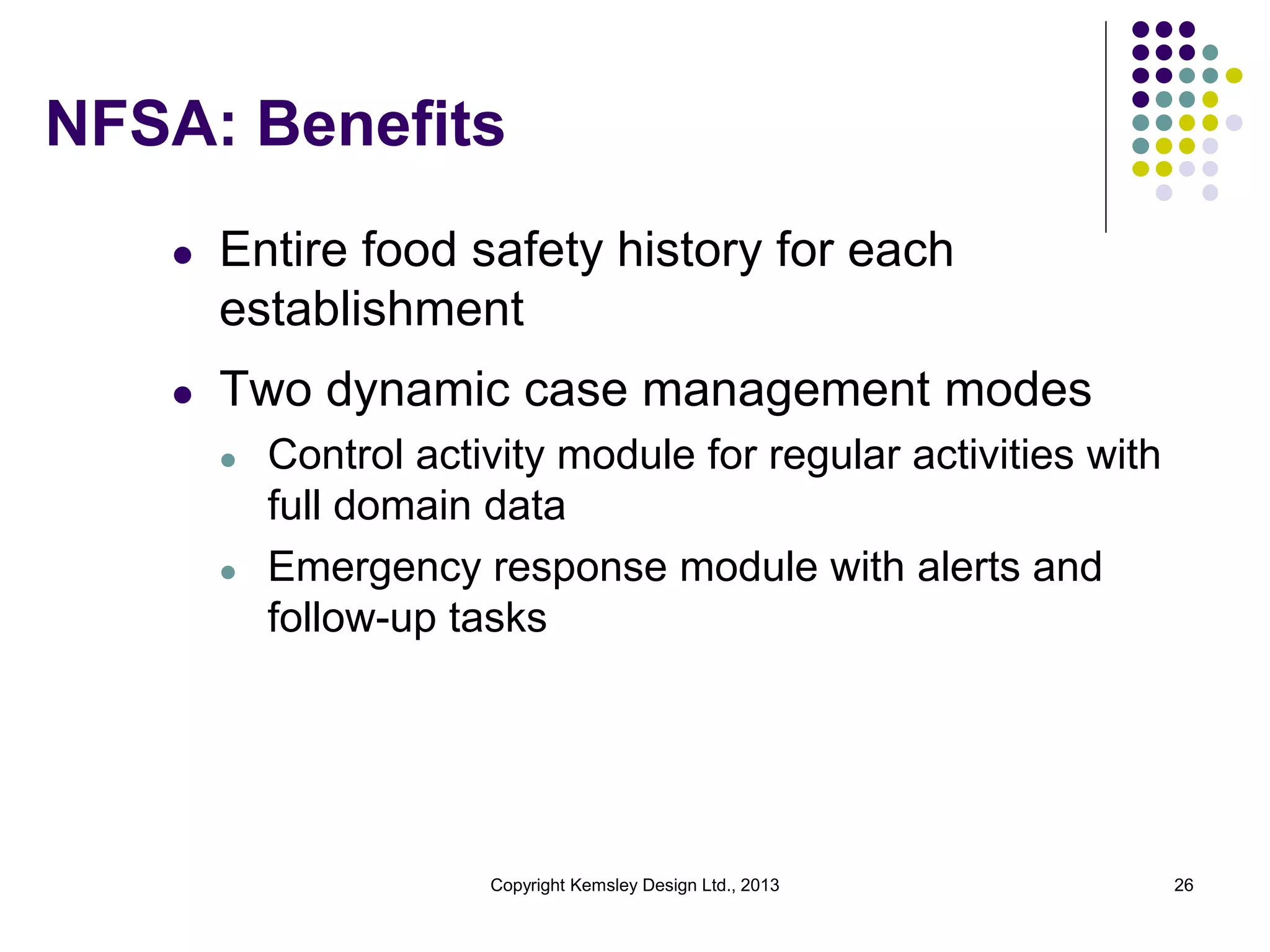 NFSA: Benefits
l

Entire food safety history for each
establishment

l

Two dynamic case management modes
l

l

Control activity module for regular activities with
full domain data
Emergency response module with alerts and
follow-up tasks

Copyright Kemsley Design Ltd., 2013

26

 