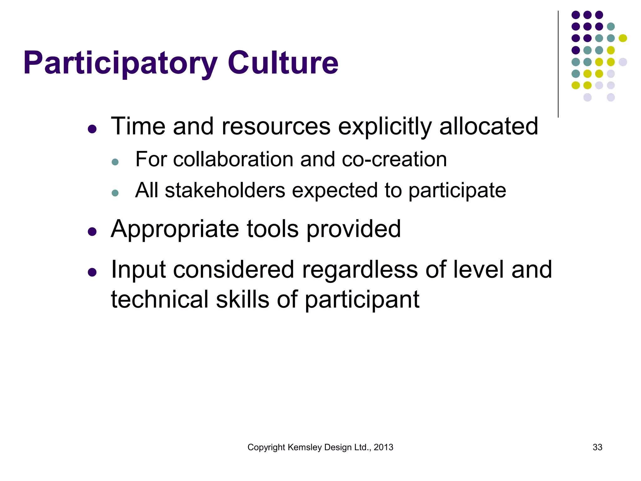 Participatory Culture
l

Time and resources explicitly allocated
l
l

For collaboration and co-creation
All stakeholders expected to participate

l

Appropriate tools provided

l

Input considered regardless of level and
technical skills of participant

Copyright Kemsley Design Ltd., 2013

33

 