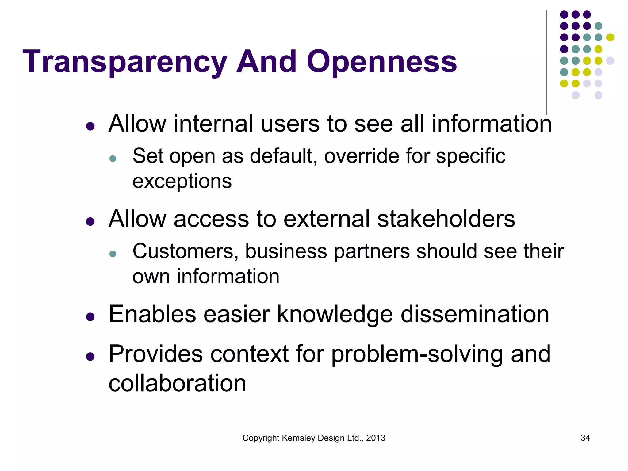 Transparency And Openness
l

Allow internal users to see all information
l

l

Set open as default, override for specific
exceptions

Allow access to external stakeholders
l

Customers, business partners should see their
own information

l

Enables easier knowledge dissemination

l

Provides context for problem-solving and
collaboration
Copyright Kemsley Design Ltd., 2013

34

 